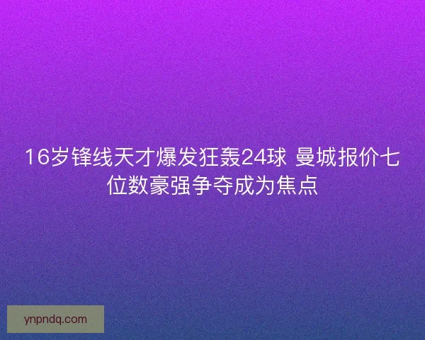 16岁锋线天才爆发狂轰24球 曼城报价七位数豪强争夺成为焦点