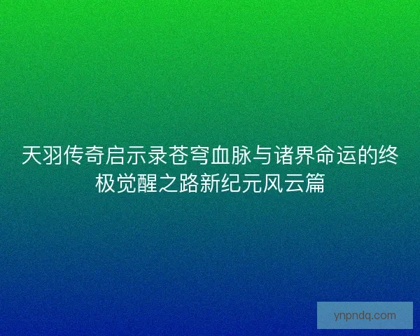 天羽传奇启示录苍穹血脉与诸界命运的终极觉醒之路新纪元风云篇