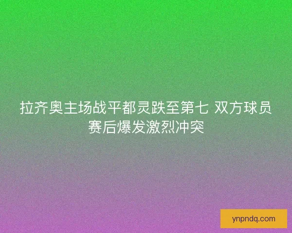 拉齐奥主场战平都灵跌至第七 双方球员赛后爆发激烈冲突