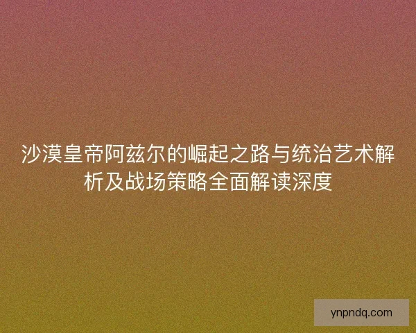 沙漠皇帝阿兹尔的崛起之路与统治艺术解析及战场策略全面解读深度