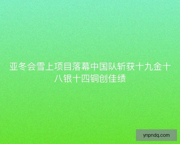 亚冬会雪上项目落幕中国队斩获十九金十八银十四铜创佳绩